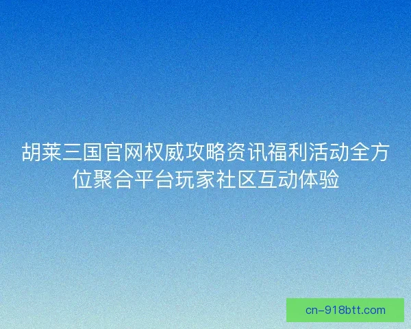胡莱三国官网权威攻略资讯福利活动全方位聚合平台玩家社区互动体验
