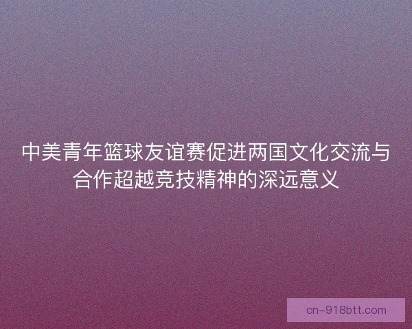 中美青年篮球友谊赛促进两国文化交流与合作超越竞技精神的深远意义