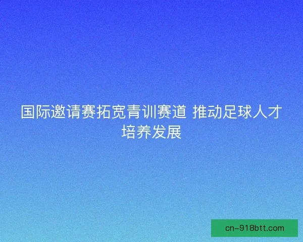 国际邀请赛拓宽青训赛道 推动足球人才培养发展