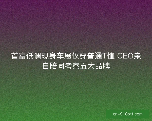 首富低调现身车展仅穿普通T恤 CEO亲自陪同考察五大品牌