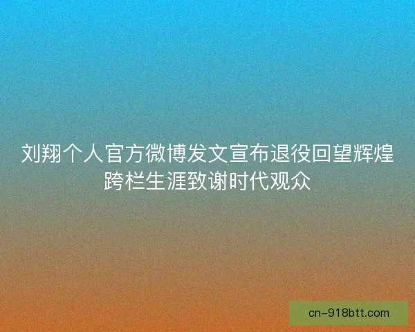 刘翔个人官方微博发文宣布退役回望辉煌跨栏生涯致谢时代观众