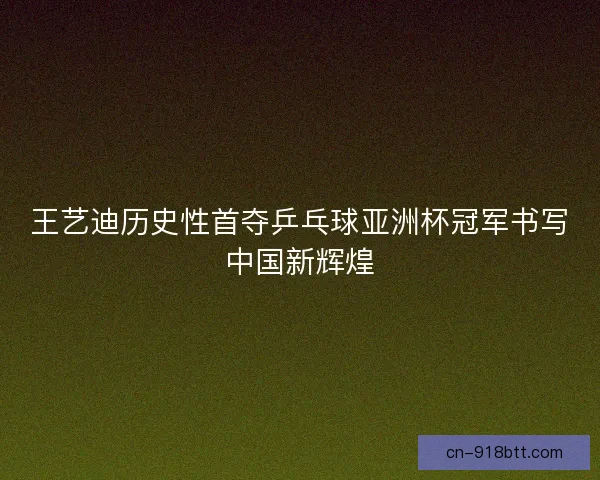 王艺迪历史性首夺乒乓球亚洲杯冠军书写中国新辉煌