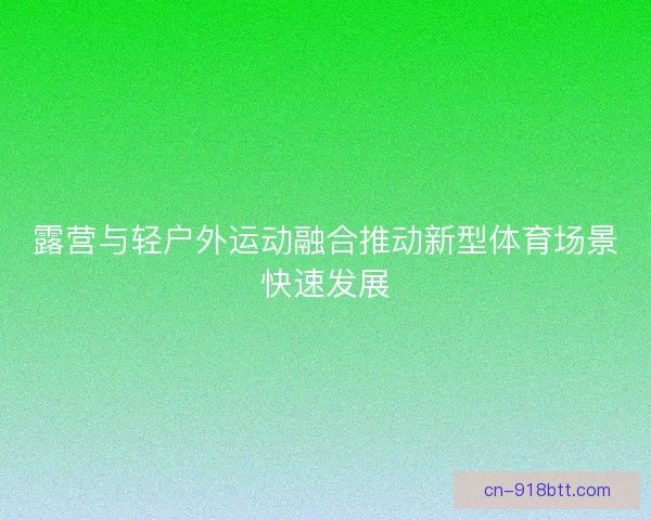 露营与轻户外运动融合推动新型体育场景快速发展 露营与轻户外运动融合推动新型体育场景快速发展
