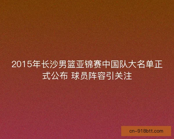 2015年长沙男篮亚锦赛中国队大名单正式公布 球员阵容引关注 2015年长沙男篮亚锦赛中国队大名单正式公布 球员阵容引关注