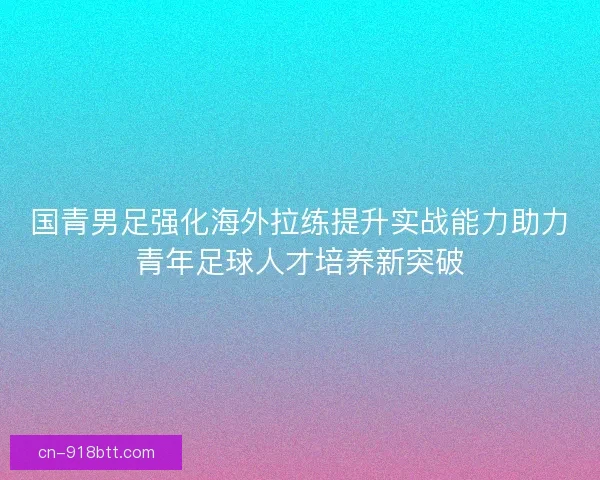 国青男足强化海外拉练提升实战能力助力青年足球人才培养新突破 国青男足强化海外拉练提升实战能力助力青年足球人才培养新突破