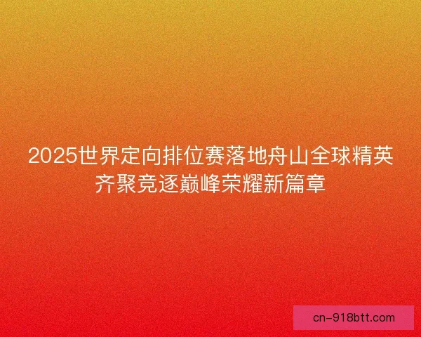 2025世界定向排位赛落地舟山全球精英齐聚竞逐巅峰荣耀新篇章 2025世界定向排位赛落地舟山全球精英齐聚竞逐巅峰荣耀新篇章